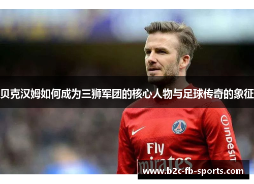 贝克汉姆如何成为三狮军团的核心人物与足球传奇的象征