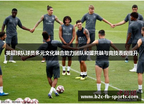 英超球队球员多元文化融合助力团队和谐共融与竞技表现提升