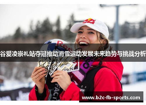 谷爱凌崇礼站夺冠推动滑雪运动发展未来趋势与挑战分析 谷爱凌崇礼站夺冠推动滑雪运动发展未来趋势与挑战分析