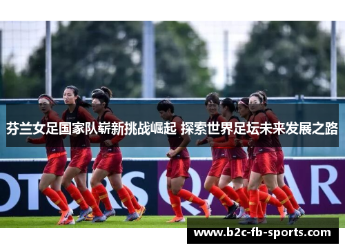 芬兰女足国家队崭新挑战崛起 探索世界足坛未来发展之路