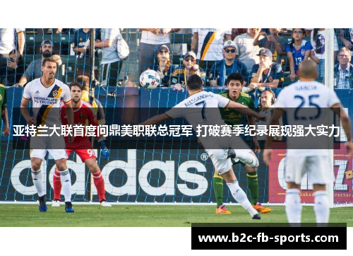 亚特兰大联首度问鼎美职联总冠军 打破赛季纪录展现强大实力