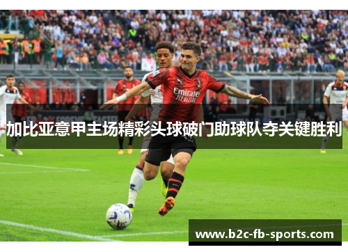 加比亚意甲主场精彩头球破门助球队夺关键胜利 加比亚意甲主场精彩头球破门助球队夺关键胜利
