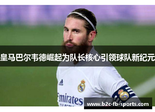 皇马巴尔韦德崛起为队长核心引领球队新纪元
