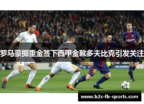 罗马豪掷重金签下西甲金靴多夫比克引发关注 罗马豪掷重金签下西甲金靴多夫比克引发关注